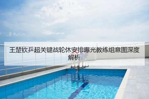 王楚钦乒超关键战轮休安排曝光教练组意图深度解析