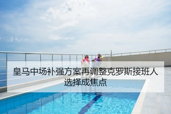 皇马中场补强方案再调整克罗斯接班人选择成焦点